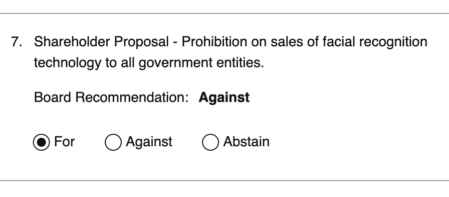 Shareholder Proposal - Prohibition on sales of facial recognition technology to all government entities. Board Recommendation: Against. My vote: For.