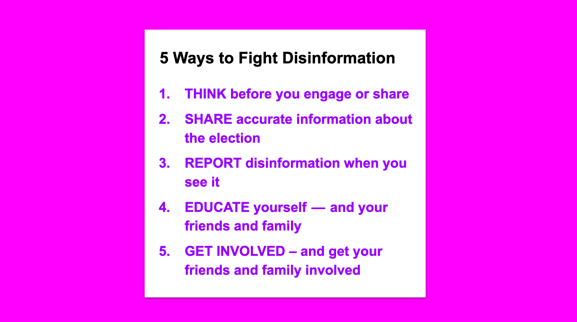 5 Ways to Fight Disinformation. THINK before you engage or share. SHARE accurate information about the election REPORT disinformation when you see it EDUCATE yourself — and your friends and family GET INVOLVED – and get your friends and family involved