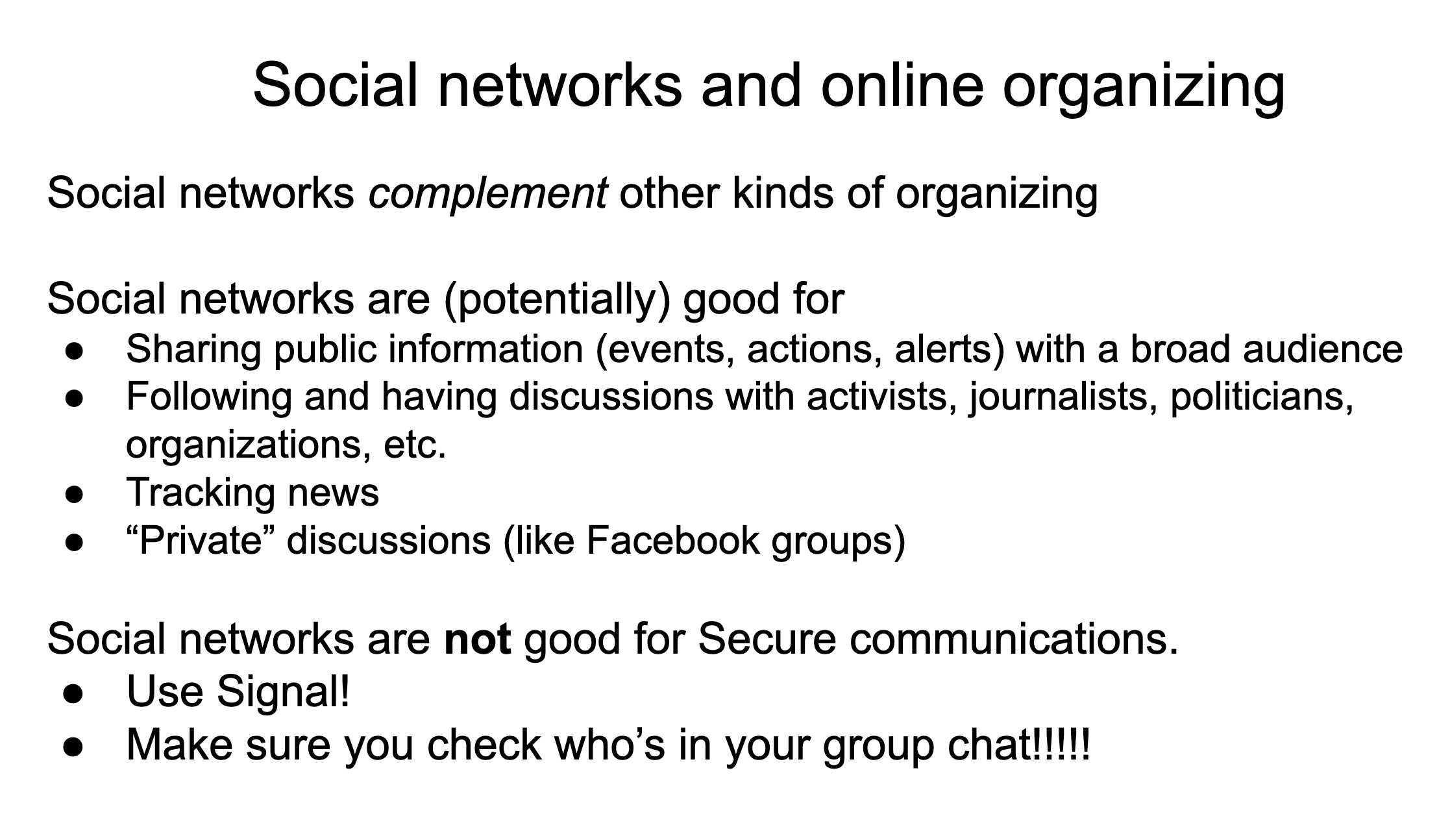Social networks complement other kinds of organizing . Social networks are (potentially) good for: Sharing public information (events, actions, alerts) with a broad audience. Following and having discussions with activists, journalists, politicians, organizations, etc. Tracking news. “Private” discussions (like Facebook groups). Social networks are not good for Secure communications. Use Signal! Make sure you check who’s in your group chat!!!!!