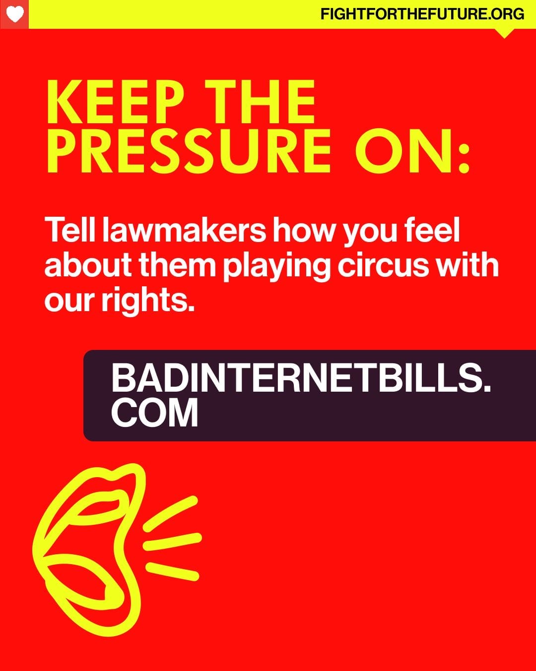 The image features a bold graphic design with a vibrant red background that conveys a sense of urgency. At the top, in large yellow uppercase letters, the phrase "KEEP THE PRESSURE ON:" commands attention. Below that, there is a white text box with the message, "Tell lawmakers how you feel about them playing circus with our rights," using a mix of bold and regular font weights to create visual interest. To the left, there is a simple, hand-drawn illustration of an open mouth, outlined in bright yellow, with lines extending outwards, suggesting a call to action or shouting. At the bottom of the image, the website "BADINTERNETBILLS.COM" is displayed in a dark purple box, making it distinct and easy to read. The overall composition is dynamic and emphasizes activism regarding internet rights.