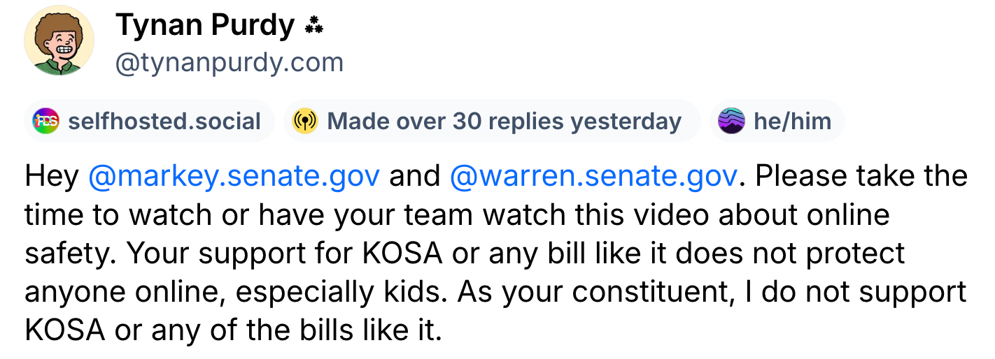 A post from Tynan Purdy (@tynanpurdy.com): Hey  @markey.senate.gov  and  @warren.senate.gov . Please take the time to watch or have your team watch this video about online safety. Your support for KOSA or any bill like it does not protect anyone online, especially kids. As your constituent, I do not support KOSA or any of the bills like it.