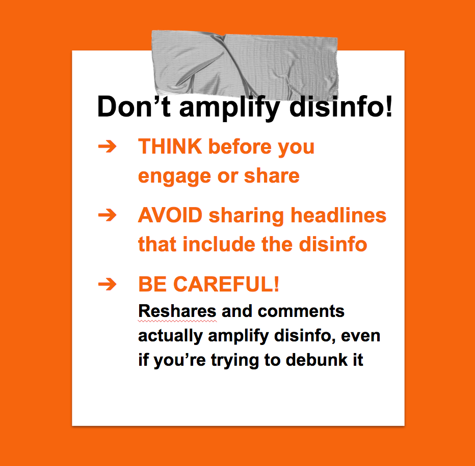 Don't amplify disinfo! Think before you engage or share. Avoid sharing headlines that include the disinfo. Be careful! Researches and comments actually amplify disinformation, even if you're trying to debunk it.