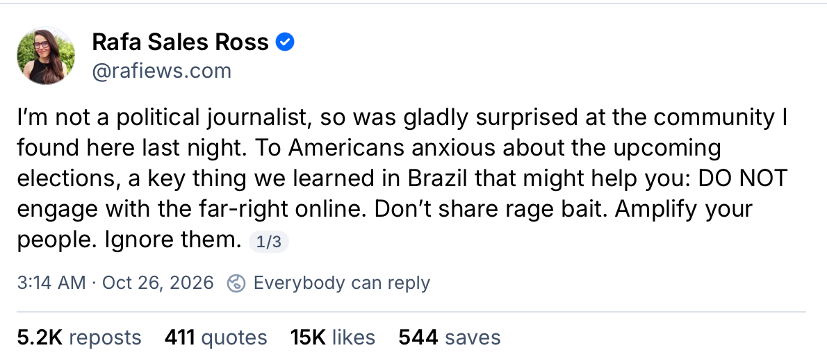 A Bluesky post from Rafa Sales Ross. I’m not a political journalist, so was gladly surprised at the community I found here last night. To Americans anxious about the upcoming elections, a key thing we learned in Brazil that might help you: DO NOT engage with the far-right online. Don’t share rage bait. Amplify your people. Ignore them